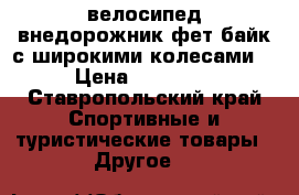 велосипед внедорожник фет-байк(с широкими колесами) › Цена ­ 16 000 - Ставропольский край Спортивные и туристические товары » Другое   